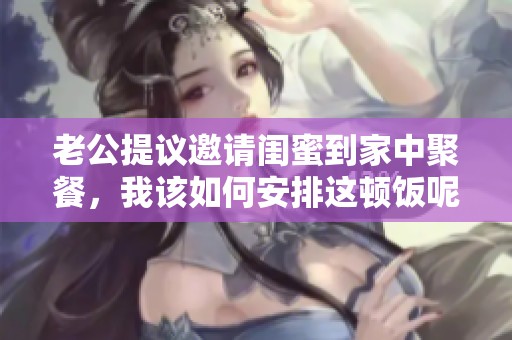 老公提议邀请闺蜜到家中聚餐，我该如何安排这顿饭呢