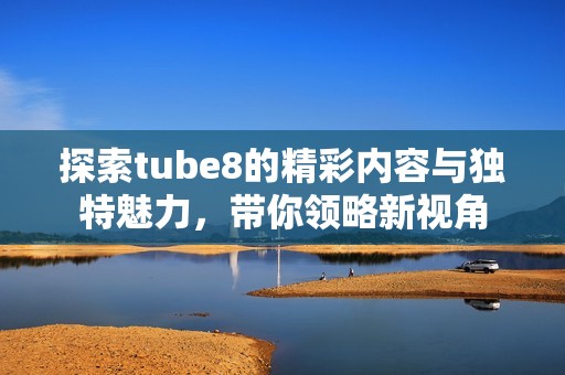 探索tube8的精彩内容与独特魅力，带你领略新视角