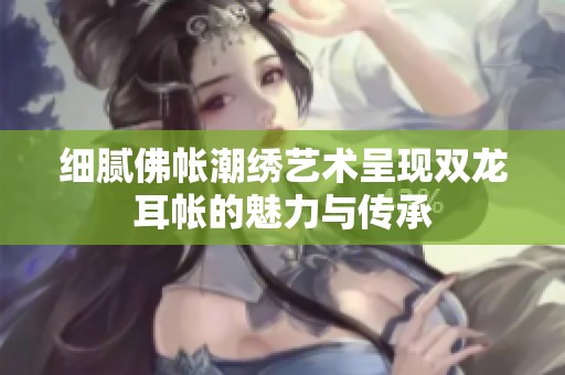 细腻佛帐潮绣艺术呈现双龙耳帐的魅力与传承