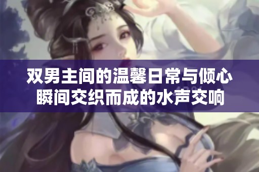 双男主间的温馨日常与倾心瞬间交织而成的水声交响
