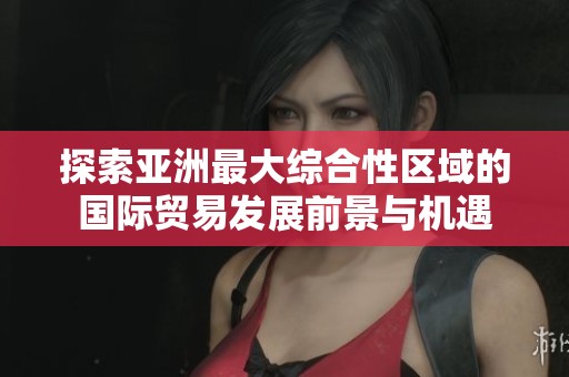 探索亚洲最大综合性区域的国际贸易发展前景与机遇