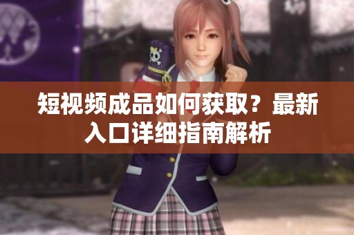 短视频成品如何获取？最新入口详细指南解析