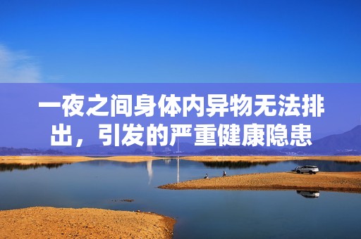 一夜之间身体内异物无法排出，引发的严重健康隐患
