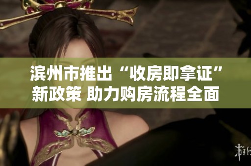 滨州市推出“收房即拿证”新政策 助力购房流程全面简化