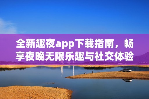 全新趣夜app下载指南，畅享夜晚无限乐趣与社交体验