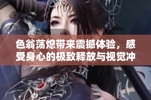 色翁荡熄带来震撼体验，感受身心的极致释放与视觉冲击