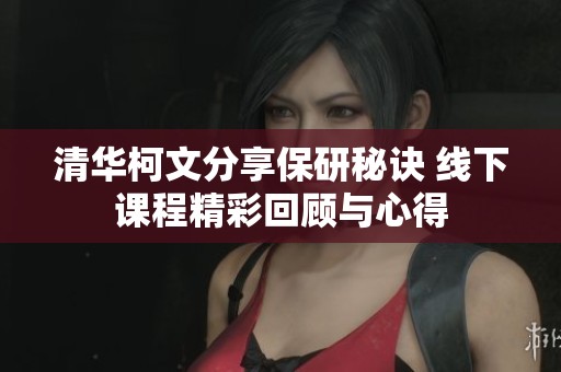 清华柯文分享保研秘诀 线下课程精彩回顾与心得