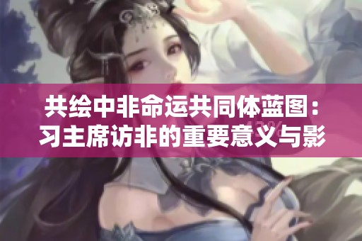 共绘中非命运共同体蓝图：习主席访非的重要意义与影响