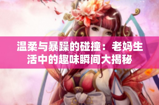 温柔与暴躁的碰撞：老妈生活中的趣味瞬间大揭秘
