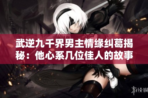 武逆九千界男主情缘纠葛揭秘：他心系几位佳人的故事