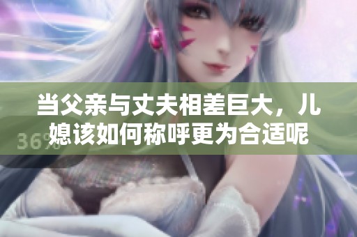 当父亲与丈夫相差巨大，儿媳该如何称呼更为合适呢