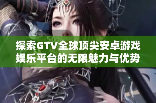 探索GTV全球顶尖安卓游戏娱乐平台的无限魅力与优势