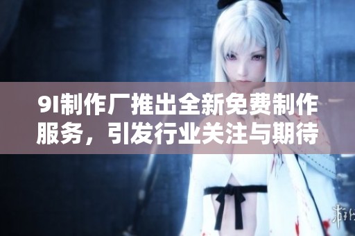9I制作厂推出全新免费制作服务，引发行业关注与期待