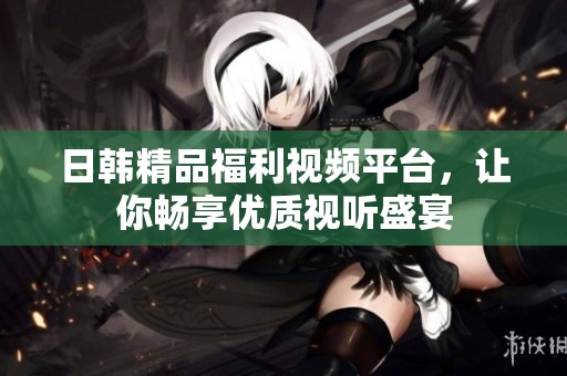 日韩精品福利视频平台，让你畅享优质视听盛宴