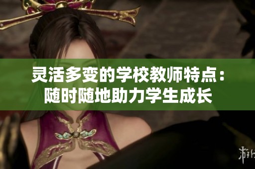 灵活多变的学校教师特点：随时随地助力学生成长
