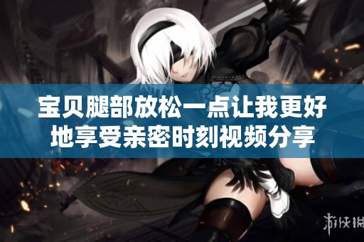 宝贝腿部放松一点让我更好地享受亲密时刻视频分享