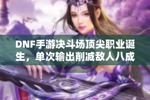 DNF手游决斗场顶尖职业诞生，单次输出削减敌人八成血量攻略揭秘