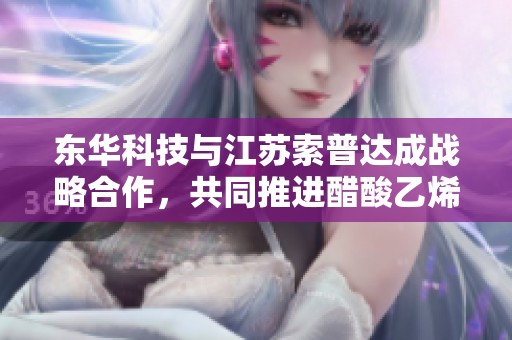 东华科技与江苏索普达成战略合作，共同推进醋酸乙烯产业发展