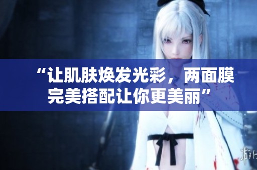 “让肌肤焕发光彩，两面膜完美搭配让你更美丽”