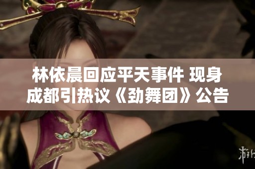 林依晨回应平天事件 现身成都引热议《劲舞团》公告解读