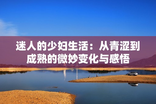迷人的少妇生活：从青涩到成熟的微妙变化与感悟