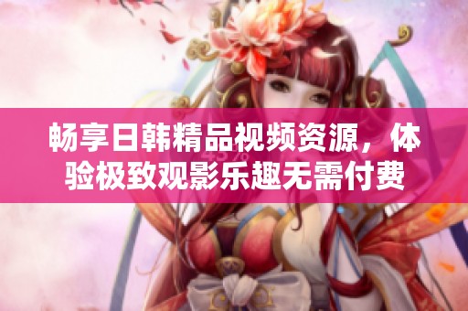 畅享日韩精品视频资源，体验极致观影乐趣无需付费