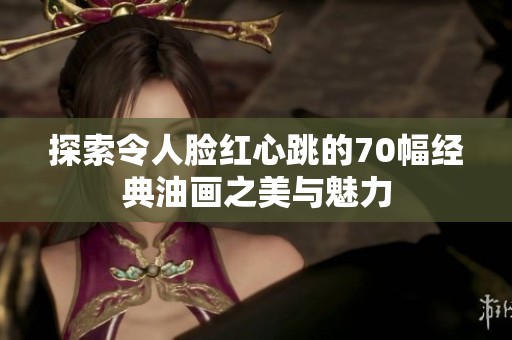 探索令人脸红心跳的70幅经典油画之美与魅力