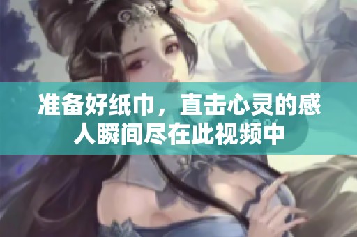 准备好纸巾，直击心灵的感人瞬间尽在此视频中