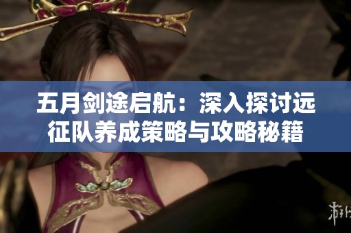 五月剑途启航：深入探讨远征队养成策略与攻略秘籍