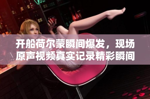 开船荷尔蒙瞬间爆发，现场原声视频真实记录精彩瞬间
