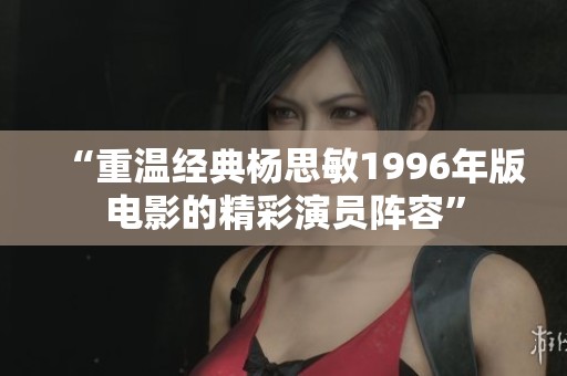 “重温经典杨思敏1996年版电影的精彩演员阵容”