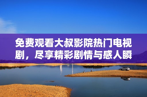 免费观看大叔影院热门电视剧，尽享精彩剧情与感人瞬间