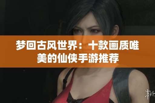 梦回古风世界：十款画质唯美的仙侠手游推荐