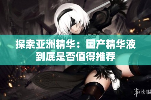探索亚洲精华：国产精华液到底是否值得推荐