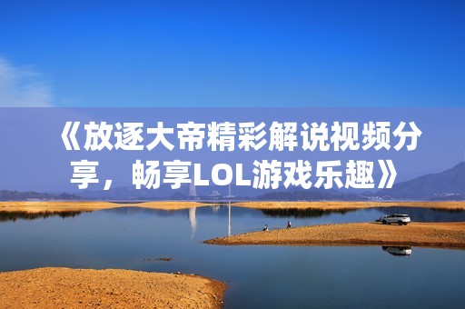 《放逐大帝精彩解说视频分享，畅享LOL游戏乐趣》