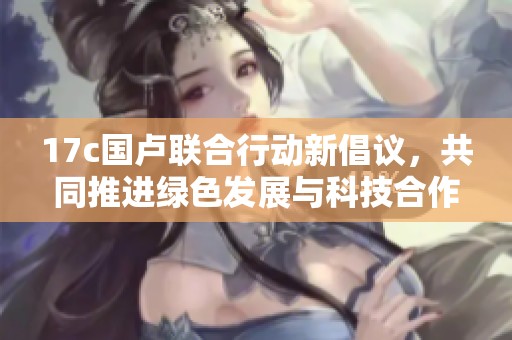17c国卢联合行动新倡议，共同推进绿色发展与科技合作