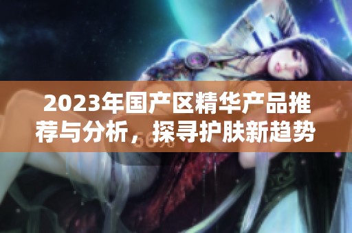 2023年国产区精华产品推荐与分析，探寻护肤新趋势