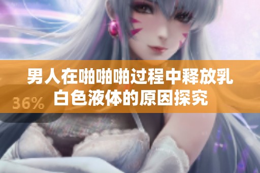 男人在啪啪啪过程中释放乳白色液体的原因探究
