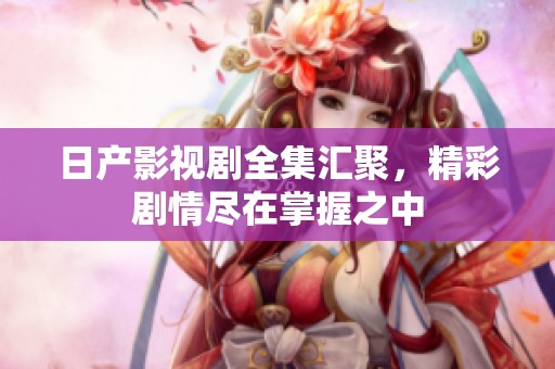 日产影视剧全集汇聚，精彩剧情尽在掌握之中