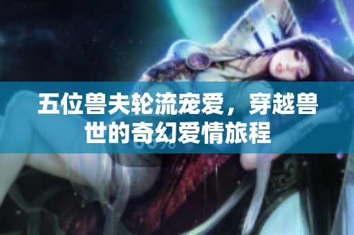 五位兽夫轮流宠爱，穿越兽世的奇幻爱情旅程