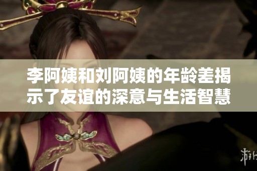 李阿姨和刘阿姨的年龄差揭示了友谊的深意与生活智慧