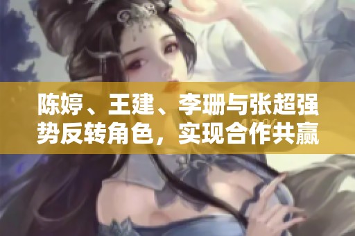 陈婷、王建、李珊与张超强势反转角色，实现合作共赢新局面