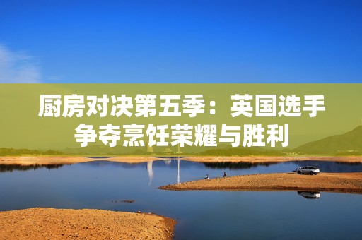 厨房对决第五季：英国选手争夺烹饪荣耀与胜利