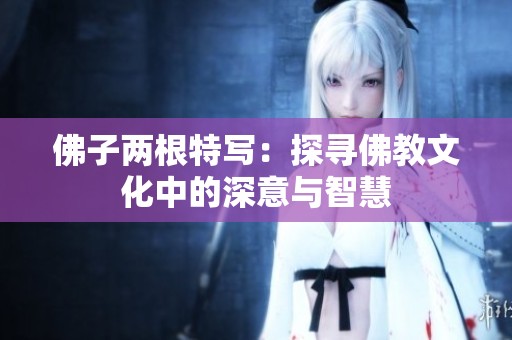 佛子两根特写：探寻佛教文化中的深意与智慧