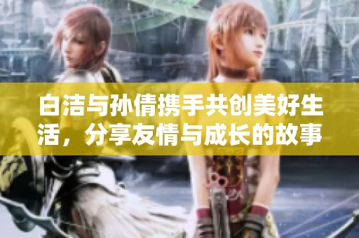 白洁与孙倩携手共创美好生活，分享友情与成长的故事