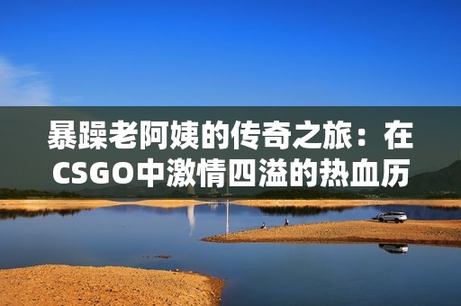 暴躁老阿姨的传奇之旅：在CSGO中激情四溢的热血历程
