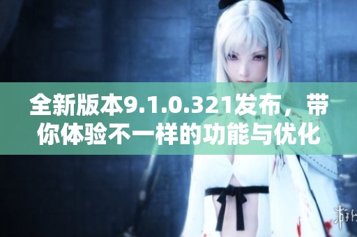 全新版本9.1.0.321发布，带你体验不一样的功能与优化