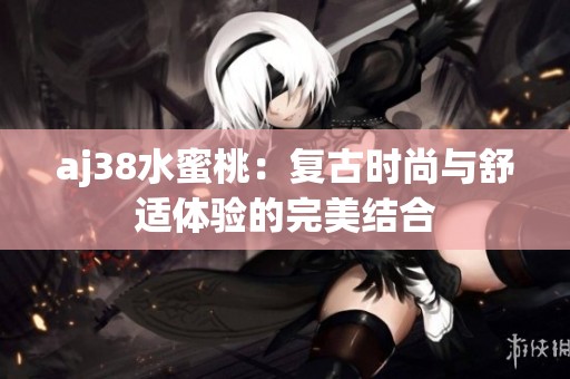 aj38水蜜桃：复古时尚与舒适体验的完美结合