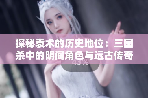 探秘袁术的历史地位：三国杀中的阴间角色与远古传奇