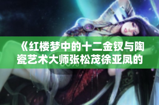 《红楼梦中的十二金钗与陶瓷艺术大师张松茂徐亚凤的匠心之作》